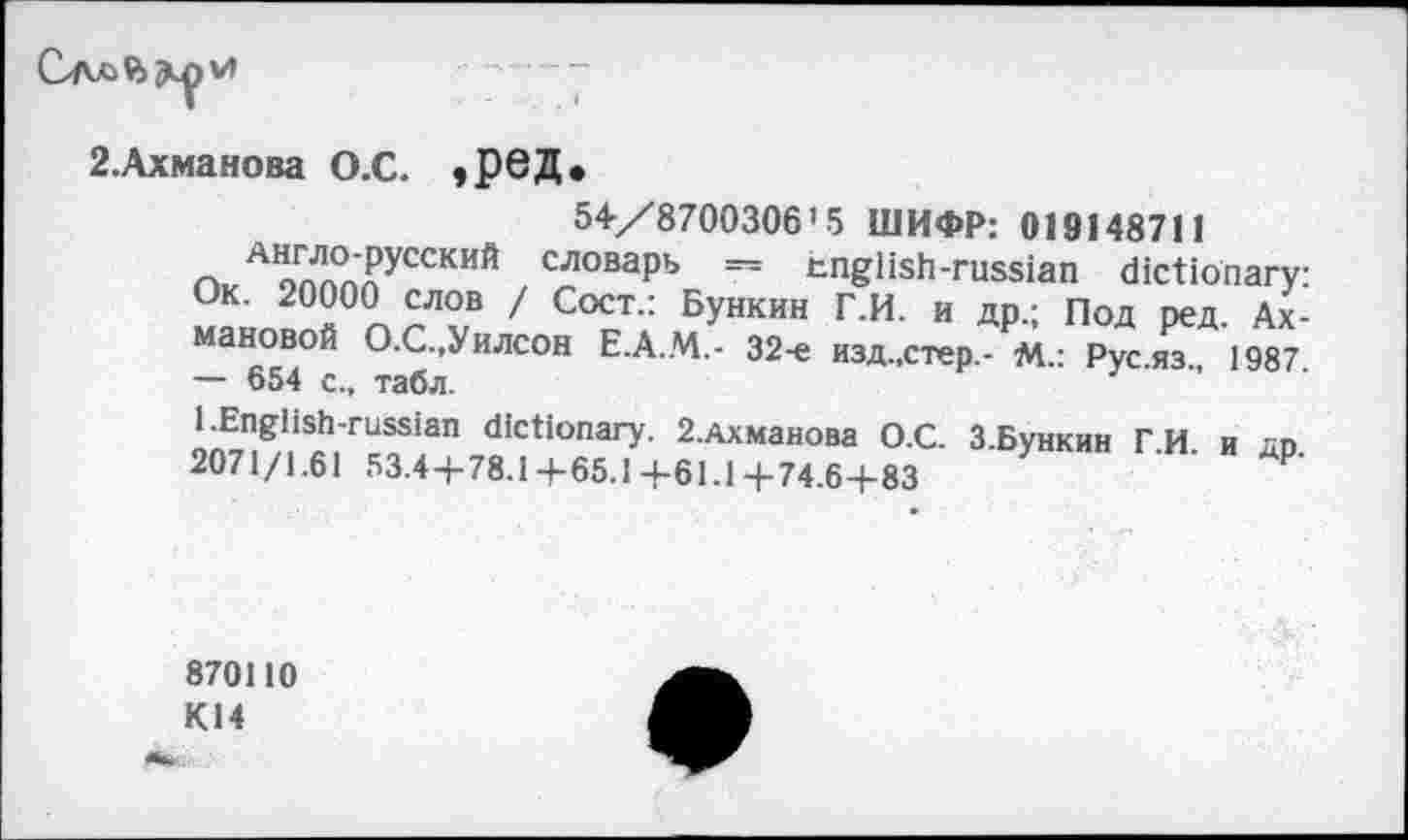 ﻿и
2.Ахманова О.С. ,рвД.
54-/8700306'5 ШИФР: 019148711
п/ХРУОТЙ , 5?оваРь = tnglish-russian dictionary: Ок. 20000 слов / Сост.: Бункин Г.И. и др.; Под ред. Ахмановой О.С.,Уилсон Е.А.М.- 32-е изд.,стер,- М.: Рус.яз., 1987 — 654 с., табл.
i^g/.iS?.'rUTian dictionary- 2.Ахманова О.С. З.Бункин Г.И. и др. 2071/1.61 53.4-J-78.14-65.14-61.14-74.64-83
870110 К14